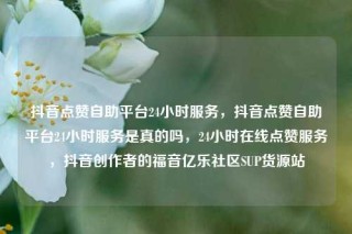 抖音点赞自助平台24小时服务，抖音点赞自助平台24小时服务是真的吗，24小时在线点赞服务，抖音创作者的福音亿乐社区SUP货源站