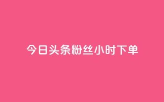 今日头条粉丝24小时下单 - 今日头条粉丝24小时内抢购~