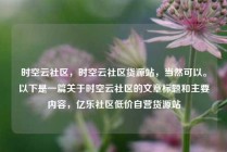 时空云社区，时空云社区货源站，当然可以。以下是一篇关于时空云社区的文章标题和主要内容，亿乐社区低价自营货源站