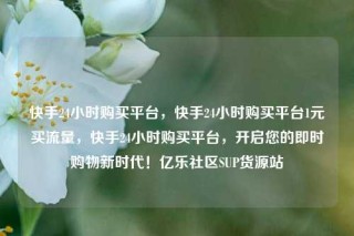 快手24小时购买平台，快手24小时购买平台1元买流量，快手24小时购买平台，开启您的即时购物新时代！亿乐社区SUP货源站