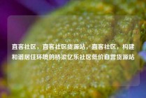 直客社区，直客社区货源站，直客社区，构建和谐居住环境的桥梁亿乐社区低价自营货源站