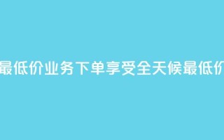 dy业务下单24小时最低价 - DY业务下单享受全天候最低价格优惠!