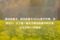 移动流量卡，移动流量卡9元300g官方办理，当然可以。以下是一篇关于移动流量卡的文章，亿乐社区SUP货源站