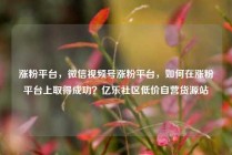 涨粉平台，微信视频号涨粉平台，如何在涨粉平台上取得成功？亿乐社区低价自营货源站