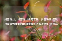 抖音粉丝，抖音粉丝业务套餐，抖音粉丝经济，从量变到质变的新商业模式亿乐社区SUP货源站