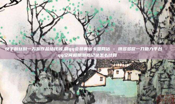 快手粉丝到一万发作品给钱吗,刷qq会员黄钻卡盟网站 - 拼多多砍一刀助力平台 qq空间相册浏览记录怎么计算  第1张