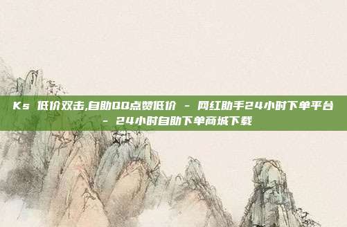 Ks 低价双击,自助QQ点赞低价 - 网红助手24小时下单平台 24小时自助下单商城下载  第1张