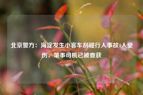 北京警方：海淀发生小客车刮碰行人事故4人受伤，肇事司机已被查获  第1张