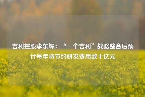 吉利控股李东辉：“一个吉利”战略整合后预计每年将节约研发费用数十亿元  第1张