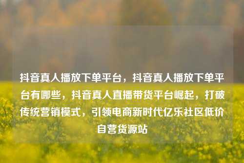 抖音真人播放下单平台，抖音真人播放下单平台有哪些，抖音真人直播带货平台崛起	，打破传统营销模式，引领电商新时代亿乐社区低价自营货源站  第1张