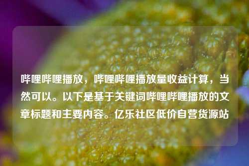 哔哩哔哩播放，哔哩哔哩播放量收益计算	，当然可以。以下是基于关键词哔哩哔哩播放的文章标题和主要内容。亿乐社区低价自营货源站  第1张