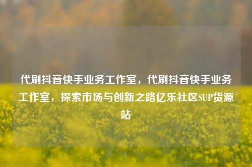 代刷抖音快手业务工作室	，代刷抖音快手业务工作室，探索市场与创新之路亿乐社区SUP货源站  第1张