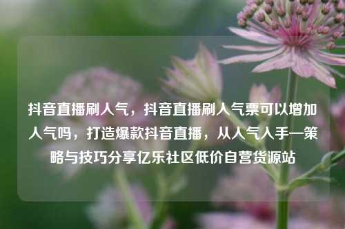 抖音直播刷人气，抖音直播刷人气票可以增加人气吗，打造爆款抖音直播	，从人气入手—策略与技巧分享亿乐社区低价自营货源站  第1张