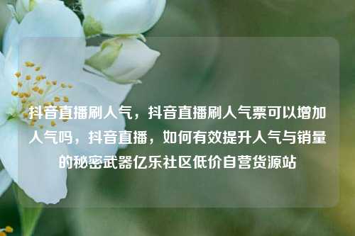 抖音直播刷人气，抖音直播刷人气票可以增加人气吗，抖音直播，如何有效提升人气与销量的秘密武器亿乐社区低价自营货源站  第1张