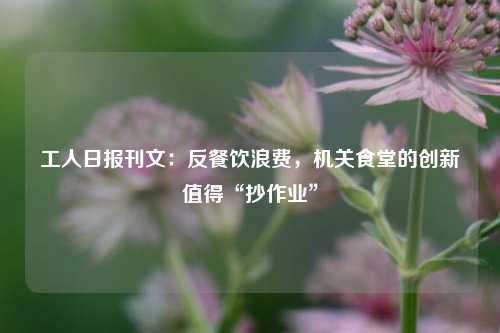 工人日报刊文：反餐饮浪费，机关食堂的创新值得“抄作业	”  第1张