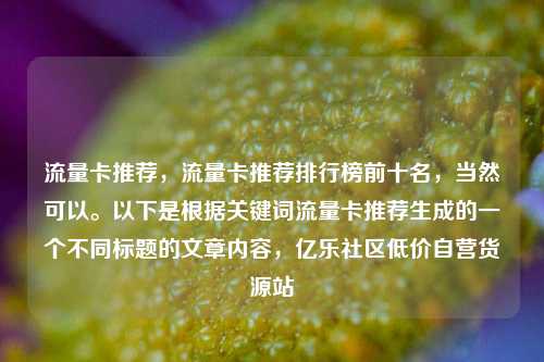 流量卡推荐，流量卡推荐排行榜前十名	，当然可以。以下是根据关键词流量卡推荐生成的一个不同标题的文章内容，亿乐社区低价自营货源站  第1张