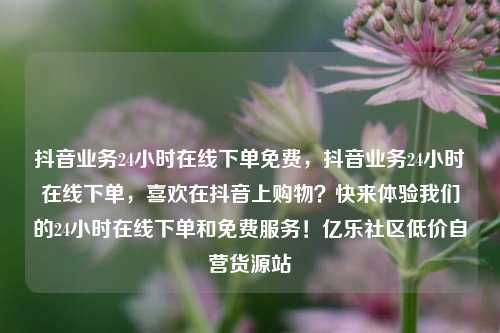 抖音业务24小时在线下单免费	，抖音业务24小时在线下单，喜欢在抖音上购物？快来体验我们的24小时在线下单和免费服务！亿乐社区低价自营货源站  第1张
