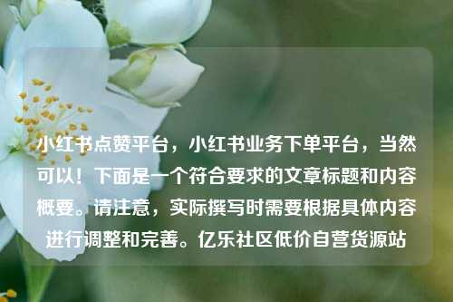 小红书点赞平台	，小红书业务下单平台，当然可以！下面是一个符合要求的文章标题和内容概要。请注意，实际撰写时需要根据具体内容进行调整和完善	。亿乐社区低价自营货源站  第1张