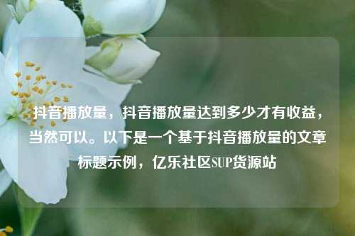 抖音播放量	，抖音播放量达到多少才有收益，当然可以。以下是一个基于抖音播放量的文章标题示例，亿乐社区SUP货源站  第1张