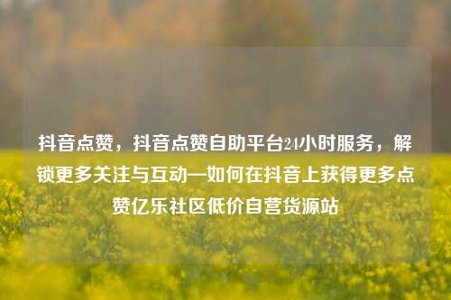 抖音点赞，抖音点赞自助平台24小时服务，解锁更多关注与互动—如何在抖音上获得更多点赞亿乐社区低价自营货源站  第1张