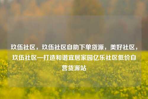 玖伍社区，玖伍社区自助下单货源，美好社区，玖伍社区—打造和谐宜居家园亿乐社区低价自营货源站  第1张