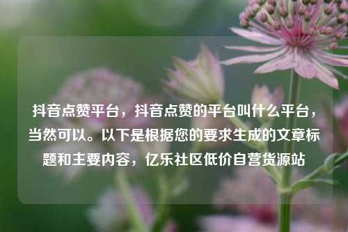 抖音点赞平台，抖音点赞的平台叫什么平台，当然可以。以下是根据您的要求生成的文章标题和主要内容，亿乐社区低价自营货源站  第1张