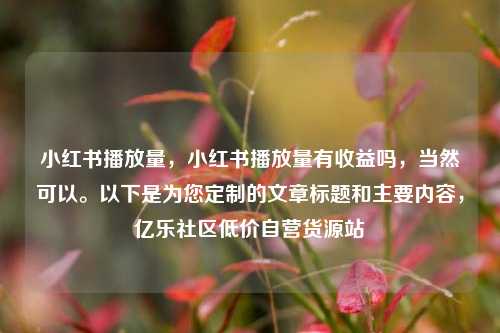 小红书播放量，小红书播放量有收益吗，当然可以。以下是为您定制的文章标题和主要内容，亿乐社区低价自营货源站  第1张