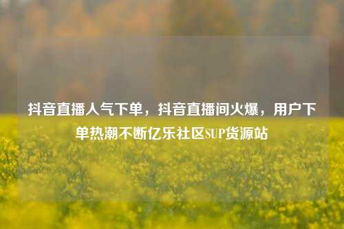 抖音直播人气下单，抖音直播间火爆，用户下单热潮不断亿乐社区SUP货源站  第1张