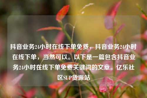 抖音业务24小时在线下单免费，抖音业务24小时在线下单，当然可以。以下是一篇包含抖音业务24小时在线下单免费关键词的文章。亿乐社区SUP货源站  第1张