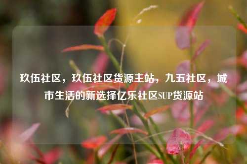 玖伍社区，玖伍社区货源主站，九五社区，城市生活的新选择亿乐社区SUP货源站  第1张