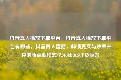 抖音真人播放下单平台，抖音真人播放下单平台有哪些	，抖音真人直播，解锁真实与效率并存的新商业模式亿乐社区SUP货源站  第1张