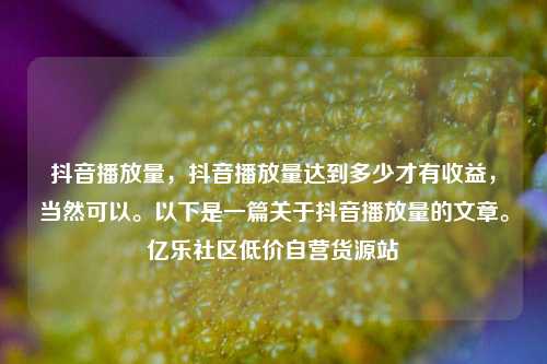 抖音播放量，抖音播放量达到多少才有收益，当然可以。以下是一篇关于抖音播放量的文章。亿乐社区低价自营货源站  第1张