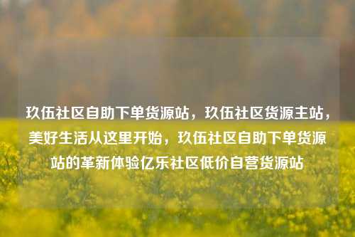 玖伍社区自助下单货源站，玖伍社区货源主站	，美好生活从这里开始，玖伍社区自助下单货源站的革新体验亿乐社区低价自营货源站  第1张