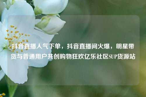 抖音直播人气下单，抖音直播间火爆	，明星带货与普通用户共创购物狂欢亿乐社区SUP货源站  第1张