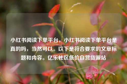 小红书阅读下单平台，小红书阅读下单平台是真的吗	，当然可以。以下是符合要求的文章标题和内容	。亿乐社区低价自营货源站  第1张