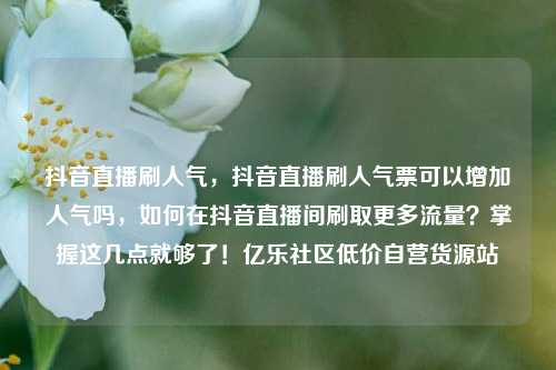 抖音直播刷人气，抖音直播刷人气票可以增加人气吗	，如何在抖音直播间刷取更多流量？掌握这几点就够了！亿乐社区低价自营货源站  第1张
