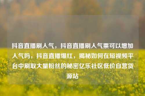 抖音直播刷人气，抖音直播刷人气票可以增加人气吗	，抖音直播爆红，揭秘如何在短视频平台中刷取大量粉丝的秘密亿乐社区低价自营货源站  第1张