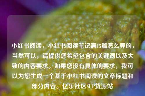 小红书阅读，小红书阅读笔记满15篇怎么弄的，当然可以	，请提供您希望包含的关键词以及大致的内容要求。如果您没有具体的要求，我可以为您生成一个基于小红书阅读的文章标题和部分内容	。亿乐社区SUP货源站  第1张