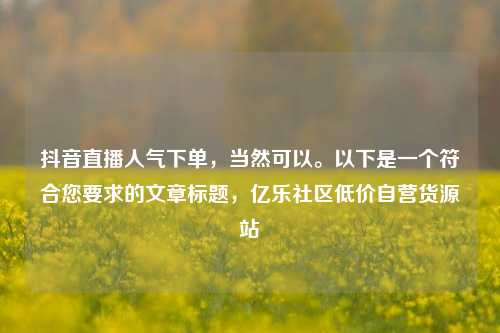 抖音直播人气下单，当然可以	。以下是一个符合您要求的文章标题，亿乐社区低价自营货源站  第1张